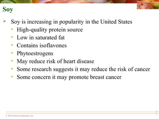 © 2010 Pearson Education, Inc.
Soy
 Soy is increasing in popularity in the United States
• High-quality protein source
• Low in saturated fat
• Contains isoflavones
• Phytoestrogens
• May reduce risk of heart disease
• Some research suggests it may reduce the risk of cancer
• Some concern it may promote breast cancer
 