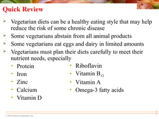 © 2010 Pearson Education, Inc.
• Riboflavin
• Vitamin B12
• Vitamin A
• Omega-3 fatty acids
Quick Review
 Vegetarian diets can be a healthy eating style that may help
reduce the risk of some chronic disease
 Some vegetarians abstain from all animal products
 Some vegetarians eat eggs and dairy in limited amounts
 Vegetarians must plan their diets carefully to meet their
nutrient needs, especially
• Protein
• Iron
• Zinc
• Calcium
• Vitamin D
 