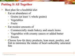 © 2010 Pearson Education, Inc.
Putting It All Together
 Best plan for a healthful diet
• Eat an abundance of
- Grains (at least ½ whole grains)
- Vegetables
- Fruits
• Eat modest amounts of
- Commercially made bakery and snack items
- Vegetables with creamy sauces or added butter
- Sweets
• Choose low-fat dairy products, lean meat, poultry, and
fish to minimize the intake of heart-unhealthy saturated
fats
 