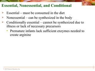 © 2010 Pearson Education, Inc.
Essential, Nonessential, and Conditional
 Essential – must be consumed in the diet
 Nonessential – can be synthesized in the body
 Conditionally essential – cannot be synthesized due to
illness or lack of necessary precursors
• Premature infants lack sufficient enzymes needed to
create arginine
 