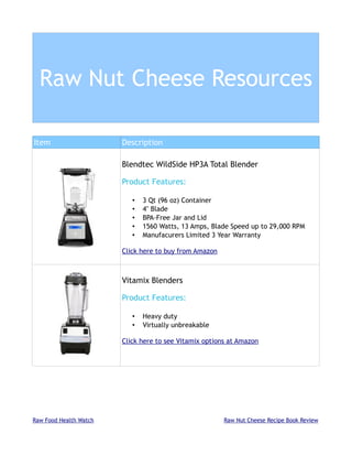 Raw Nut Cheese Resources

Item                    Description

                        Blendtec WildSide HP3A Total Blender

                        Product Features:

                           •   3 Qt (96 oz) Container
                           •   4" Blade
                           •   BPA-Free Jar and Lid
                           •   1560 Watts, 13 Amps, Blade Speed up to 29,000 RPM
                           •   Manufacurers Limited 3 Year Warranty

                        Click here to buy from Amazon



                        Vitamix Blenders

                        Product Features:

                           •   Heavy duty
                           •   Virtually unbreakable

                        Click here to see Vitamix options at Amazon




Raw Food Health Watch                                   Raw Nut Cheese Recipe Book Review
 
