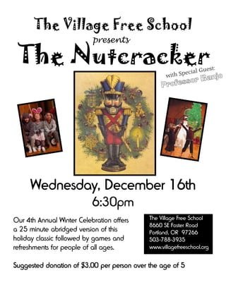 The Village Free School
                           presents

 The Nutcracker                                              i a l Gu e
                                                                          st:
                                                       h Spec
                                                   wit         njo
                                                        sor Ba
                                                 Profes




     Wednesday, December 16th
                           6:30pm
Our 4th Annual Winter Celebration offers    The Village Free School
                                            8660 SE Foster Road
a 25 minute abridged version of this        Portland, OR 97266
holiday classic followed by games and       503-788-3935
refreshments for people of all ages.        www.villagefreeschool.org


Suggested donation of $3.00 per person over the age of 5
 