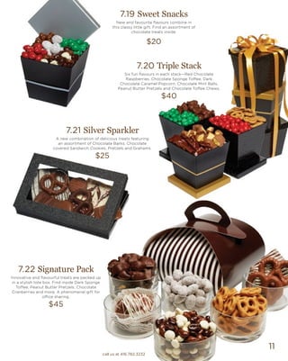 11
7.19 Sweet Snacks
New and favourite flavours combine in
this classy little gift. Find an assortment of
chocolate treats inside.
$20
7.21 Silver Sparkler
A new combination of delicious treats featuring
an assortment of Chocolate Barks, Chocolate
covered Sandwich Cookies, Pretzels and Grahams.
$25
7.22 Signature Pack
Innovative and flavourful treats are packed up
in a stylish tote box. Find inside Dark Sponge
Toffee, Peanut Butter Pretzels, Chocolate
Cranberries and more. A phenomenal gift for
office sharing.
$45
7.20 Triple Stack
Six fun flavours in each stack—Red Chocolate
Raspberries, Chocolate Sponge Toffee, Dark
Chocolate Caramel Popcorn, Chocolate Mint Balls,
Peanut Butter Pretzels and Chocolate Toffee Chews.
$40
call us at 416.782.3232
 