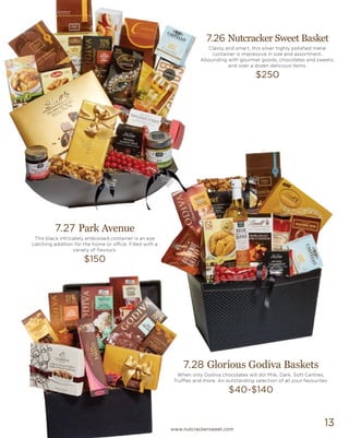 13
7.27 Park Avenue
This black intricately embossed container is an eye
catching addition for the home or office. Filled with a
variety of flavours.
$150
7.28 Glorious Godiva Baskets
When only Godiva chocolates will do! Milk, Dark, Soft Centres,
Truffles and more. An outstanding selection of all your favourites.
$40-$140
7.26 Nutcracker Sweet Basket
Classy and smart, this silver highly polished metal
container is impressive in size and assortment.
Abounding with gourmet goods, chocolates and sweets,
and over a dozen delicious items.
$250
www.nutcrackersweet.com
 