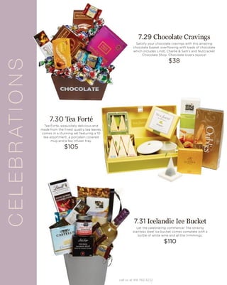 CELEBRATIONS
7.29 Chocolate Cravings
Satisfy your chocolate cravings with this amazing
chocolate basket overflowing with loads of chocolate
which includes Lindt, Charlie & Sam’s and Nutcracker
Chocolate Shop. Chocolate lovers rejoice!
$38
7.30 Tea Forté
Tea Forte, exquisitely delicious and
made from the finest quality tea leaves,
comes in a stunning set featuring a 10
tea assortment, a porcelain covered
mug and a tea infuser tray.
$105
7.31 Icelandic Ice Bucket
Let the celebrating commence! The striking
stainless steel ice bucket comes complete with a
bottle of white wine and all the trimmings.
$110
call us at 416.782.3232
 
