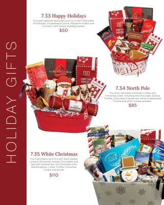 HOLIDAYGIFTS 7.33 Happy Holidays
Discover seasonal favourites such as Lindor Chocolate,
Shortbread, Gingerbread Cookie, Peppermint Bark and
S’mores in this Happy Holidays basket.
$50
7.34 North Pole
The shiny red metal container is filled with
Christmas cheer including Hot Chocolate, Godiva
Truffles, Chocolate Cranberries, Santa Gingerbread
Cookie and other holiday goodies.
$85
7.35 White Christmas
You’ll be dreaming of this gift! Each basket
contains Ghirardelli Holiday Chocolates and
Sea Salt Caramel Bar, Hot Chocolate with
Marshmallows, Lindor Truffles, Snowman
Cookie and extras.
$110
 