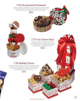 17www.nutcrackersweet.com
7.36 Ornamental Ornament
Glittery ornament shaped box with matching ribbon contains Red
Chocolate Raspberries, Peanut Butter Pretzels, Milk Chocolate
Caramel Popcorn and Dark Chocolate Sponge Toffee.
$30
7.37 Let it Snow-Man
Delightful 3-tier snowman filled with Red
Chocolate Raspberries, Toffee Chews, Triple
Chocolate Mints, Chocolate English Toffee,
Caramel Popcorn, Pretzels and more.
$35
7.38 Holiday Tower
An abundant assortment of your favourite treats—Toffee
Chews, Chocolate Peppermint Bark, Chocolate Sponge
Toffee, Peanut Butter Pretzels, Poinsettia Cookie,
Shortbread and much, much more.
$75
 