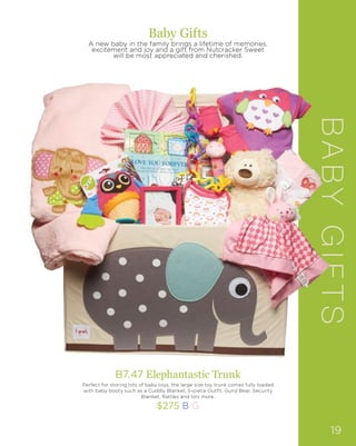 B7.47 Elephantastic Trunk
Perfect for storing lots of baby toys, the large size toy trunk comes fully loaded
with baby booty such as a Cuddly Blanket, 5-piece Outfit, Gund Bear, Security
Blanket, Rattles and lots more.
$275 B G
Baby Gifts
A new baby in the family brings a lifetime of memories,
excitement and joy and a gift from Nutcracker Sweet
will be most appreciated and cherished.
BABYGIFTS
19
 