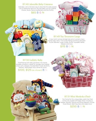 B7.49 Toy Treasures Large
A top-notch canvas storage tote which contains many
handy baby items. Find inside Melissa and Doug Wooden
Puzzle, Blanket, Large Cuddly Stuffie, Squeaker Rattle,
Sleeper and more.
$115 B G N
B7.51 Mini Muskoka Chair
You’ll pine for this unique baby sized chair that
comes fully loaded with baby items including a
Sleeper, Blanket, Melissa and Doug Magnetic Puzzle,
Snack Bowls, Bath Squirters and loads more.
$250 B G N
B7.50 Lullaby Baby
Overflowing with baby goodness, this handy
reusable container is great for storage. Each basket
comes with a Sleeper, Hooded Bath Towel, Butterfly
Teethers, Rattle Bear and a whole lot more!
$100, $125 (as shown) B G
B7.48 Adorable Baby Cuteness
Adorably cute is the best way to describe this baby basket.
Lots of awesome items for the new baby such as a Rattle,
Onesie, Socks, Receiving Blanket and Owl Stuffie.
$65 B G N
 