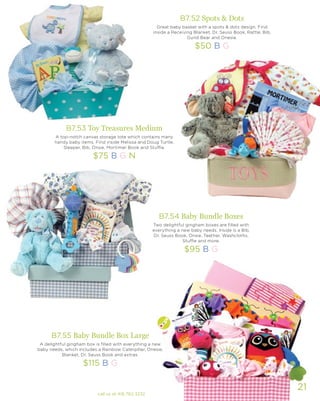 21
B7.53 Toy Treasures Medium
A top-notch canvas storage tote which contains many
handy baby items. Find inside Melissa and Doug Turtle,
Sleeper, Bib, Onsie, Mortimer Book and Stuffie.
$75 B G N
B7.55 Baby Bundle Box Large
A delightful gingham box is filled with everything a new
baby needs, which includes a Rainbow Caterpillar, Onesie,
Blanket, Dr. Seuss Book and extras.
$115 B G
B7.54 Baby Bundle Boxes
Two delightful gingham boxes are filled with
everything a new baby needs. Inside is a Bib,
Dr. Seuss Book, Onsie, Teether, Washcloths,
Stuffie and more.
$95 B G
B7.52 Spots & Dots
Great baby basket with a spots & dots design. Find
inside a Receiving Blanket, Dr. Seuss Book, Rattle, Bib,
Gund Bear and Onesie.
$50 B G
call us at 416.782.3232
 