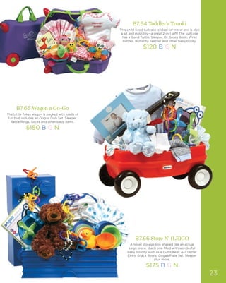 B7.64 Toddler’s Trunki
This child sized suitcase is ideal for travel and is also
a sit and push toy—a great 2-in-1 gift! The suitcase
has a Gund Turtle, Sleeper, Dr. Seuss Book, Wrist
Rattles, Butterfly Teether and other baby booty.
$120 B G N
B7.65 Wagon a Go-Go
The Little Tykes wagon is packed with loads of
fun that includes an Oogaa Dish Set, Sleeper,
Rattle Rings, Socks and other baby items.
$150 B G N
B7.66 Store N’ (LE)GO
A novel storage box shaped like an actual
Lego piece. Each one filled with wonderful
baby bounty such as a Gund Bear, A-Z Letter
Links, Snack Bowls, Oogaa Plate Set, Sleeper
plus more.
$175 B G N
23
 