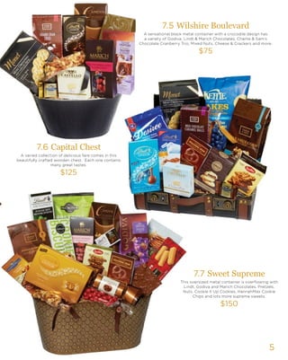 5
7.5 Wilshire Boulevard
A sensational black metal container with a crocodile design has
a variety of Godiva, Lindt & Marich Chocolates, Charlie & Sam’s
Chocolate Cranberry Trio, Mixed Nuts, Cheese & Crackers and more.
$75
7.6 Capital Chest
A varied collection of delicious fare comes in this
beautifully crafted wooden chest. Each one contains
many great tastes.
$125
7.7 Sweet Supreme
This oversized metal container is overflowing with
Lindt, Godiva and Marich Chocolates, Pretzels,
Nuts, Cookie it Up Cookies, HannahMax Cookie
Chips and lots more supreme sweets.
$150
 