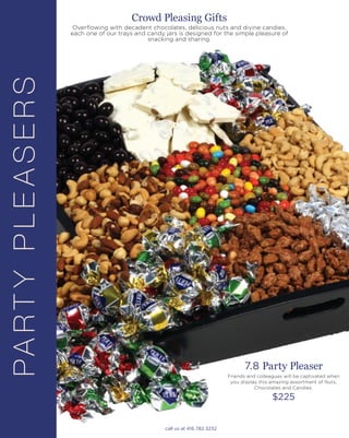 PARTYPLEASERS
7.8 Party Pleaser
Friends and colleagues will be captivated when
you display this amazing assortment of Nuts,
Chocolates and Candies.
$225
Crowd Pleasing Gifts
Overflowing with decadent chocolates, delicious nuts and divine candies,
each one of our trays and candy jars is designed for the simple pleasure of
snacking and sharing.
call us at 416.782.3232
 
