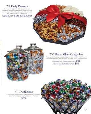 7
7.9 Party Pleasers
Friends, colleagues and family will be very
pleased to receive these amazing trays. Each one
overflowing with Hershey Kisses, Honey Almonds
and Mixed Nuts ($90 as shown).
$55, $70, $90, $115, $170
7.10 Grand Glass Candy Jars
These attractive large sized candy jars come filled to the brim with
Chocolates, Candies and Caramels. Available for GTA delivery only.
Chocolate and Candy Assortment $85
Kisses and Salted Caramels $85
7.11 Trufflicious
A trufflicious assortment of the finest quality truffles in
a contemporary container. It’s sure to impress!
$95
 