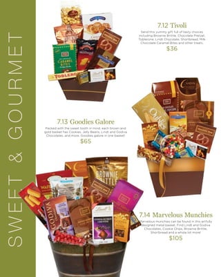 SWEET&GOURMET 7.12 Tivoli
Send this yummy gift full of tasty choices
including Brownie Brittle, Chocolate Pretzel,
Toblerone, Lindt Chocolate, Shortbread, Milk
Chocolate Caramel Bites and other treats.
$36
7.14 Marvelous Munchies
Marvelous munchies can be found in this artfully
designed metal basket. Find Lindt and Godiva
Chocolates, Cookie Chips, Brownie Brittle,
Shortbread and a whole lot more!
$105
7.13 Goodies Galore
Packed with the sweet tooth in mind, each brown and
gold basket has Cookies, Jelly Beans, Lindt and Godiva
Chocolates, and more. Goodies galore in one basket!
$65
 