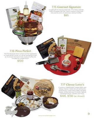 9
7.17 Cheese Lover’s
A ceramic cheese board, cheese baker, and
cheese markers makes this gift perfect for
entertaining. Comes party-ready with Brie
Cheese, Wildly Delicious Compote, Sable &
Rosenfeld Olives, Crackers and more.
$105, $130 (as shown)
7.16 Pizza Perfect
The fire red pizza stone contains all the ingredients
to make perfect pizza—oil, spices and paste as well
as the proper tools and more. Godiva truffles are
included for a sweet touch.
$100
7.15 Gourmet Signature
A super gift for the gourmet lover. This metal colander
holds Himalayan Sea Salt, Pasta, Crackers, Flavoured
Oils and for a hint of sweetness, Godiva Truffles.
$85
www.nutcrackersweet.com
 