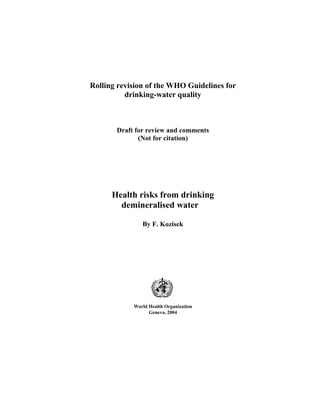 Rolling revision of the WHO Guidelines for
          drinking-water quality



       Draft for review and comments
              (Not for citation)




      Health risks from drinking
        demineralised water

               By F. Kozisek




            World Health Organization
                  Geneva, 2004
 