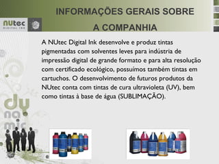 .


     INFORMAÇÕES GERAIS SOBRE
                  A COMPANHIA
A NUtec Digital Ink desenvolve e produz tintas
pigmentadas com solventes leves para indústria de
impressão digital de grande formato e para alta resolução
com certificado ecológico, possuímos também tintas em
cartuchos. O desenvolvimento de futuros produtos da
NUtec conta com tintas de cura ultravioleta (UV), bem
como tintas à base de água (SUBLIMAÇÃO).
 