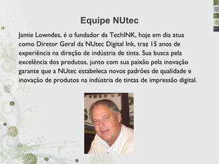 Equipe NUtec
Jamie Lowndes, é o fundador da TechINK, hoje em dia atua
como Diretor Geral da NUtec Digital Ink, traz 15 anos de
experiência na direção de indústria de tinta. Sua busca pela
excelência dos produtos, junto com sua paixão pela inovação
garante que a NUtec estabeleca novos padrões de qualidade e
inovação de produtos na indústria de tintas de impressão digital.
 