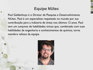 Equipe NUtec
Paul Geldenhuys é o Diretor de Pesquisa e Desenvolvimento
NUtec. Paul é um especialista respeitado no mundo por sua
contribuição para a indústria de tintas nos últimos 12 anos. Paul
tem um conjunto de habilidades únicas que, combinado com suas
habilidades de engenharia e conhecimentos de química, torna
membro valioso da equipe.
 
