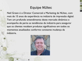 Equipe NUtec
Neil Green é o Diretor Comercial e Marketing da NUtec, com
mais de 15 anos de experiência na indústria de impressão digital.
Tem um profundo entendimento deste mercado dinâmico e
acompanha de perto as tendências da indústria para assegurar
que os clientes recebam produtos significativos em todos os
momentos atualizados conforme constante mudança da
indústria.




“
 
