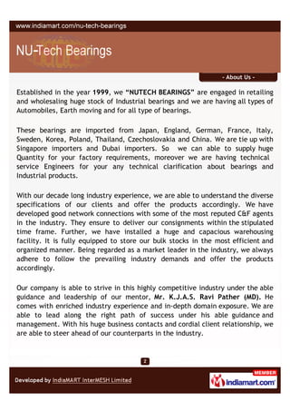 - About Us -

Established in the year 1999, we “NUTECH BEARINGS” are engaged in retailing
and wholesaling huge stock of Industrial bearings and we are having all types of
Automobiles, Earth moving and for all type of bearings.

These bearings are imported from Japan, England, German, France, Italy,
Sweden, Korea, Poland, Thailand, Czechoslovakia and China. We are tie up with
Singapore importers and Dubai importers. So we can able to supply huge
Quantity for your factory requirements, moreover we are having technical
service Engineers for your any technical clarification about bearings and
Industrial products.

With our decade long industry experience, we are able to understand the diverse
specifications of our clients and offer the products accordingly. We have
developed good network connections with some of the most reputed C&F agents
in the industry. They ensure to deliver our consignments within the stipulated
time frame. Further, we have installed a huge and capacious warehousing
facility. It is fully equipped to store our bulk stocks in the most efficient and
organized manner. Being regarded as a market leader in the industry, we always
adhere to follow the prevailing industry demands and offer the products
accordingly.

Our company is able to strive in this highly competitive industry under the able
guidance and leadership of our mentor, Mr. K.J.A.S. Ravi Pather (MD). He
comes with enriched industry experience and in-depth domain exposure. We are
able to lead along the right path of success under his able guidance and
management. With his huge business contacts and cordial client relationship, we
are able to steer ahead of our counterparts in the industry.
 