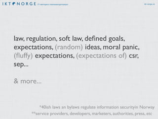 IT-næringens interesseorganisasjon ikt-norge.no
law, regulation, soft law, deﬁned goals,
expectations, (random) ideas, moral panic,
(ﬂuffy) expectations, (expectations of) csr,
sep...
& more...
**service providers, developers, marketers, authorities, press, etc
*40ish laws an bylaws regulate information securityin Norway
 