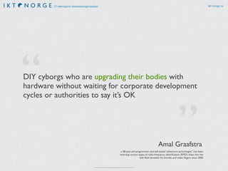 IT-næringens interesseorganisasjon ikt-norge.no
DIY cyborgs who are upgrading their bodies with
hardware without waiting for corporate development
cycles or authorities to say it’s OK
”
“
a 38-year-old programmer and self-styled “adventure technologist”, has been
inserting various types of radio-frequency identiﬁcation (RFID) chips into the
soft ﬂesh between his thumbs and index ﬁngers since 2005
Amal Graafstra
http://s.telegraph.co.uk/graphics/projects/the-future-is-android/
 