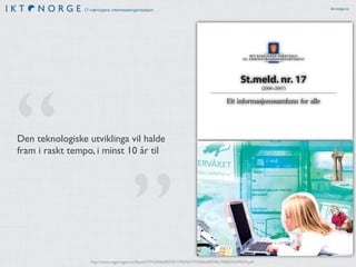 IT-næringens interesseorganisasjon ikt-norge.no
http://www.regjeringen.no/Rpub/STM/20062007/017/PDFS/STM200620070017000DDDPDFS.pdf
Offentlege etatar kan tinge fleire eksemplar frå:
Servicesenteret for departementa
Kopi- og distribusjonsservice
www.publikasjoner.dep.no
E-post: publikasjonsbestilling@dss.dep.no
Telefaks: 22 24 27 86
Opplysningar om abonnement, laussal og pris
får ein hos:
Akademika AS
Avdeling for offentlege publikasjonar
Postboks 84 Blindern
0314 OSLO
E-post: offpubl@akademika.no
Telefon: 22 18 81 00
Telefaks: 22 18 81 01
Grønt nummer: 800 80 960
Publikasjonen finst på internett:
www.odin.dep.no/
Omslagsillustrasjon: Gazette
Bilder: © Scanpix
Trykk: PDC Tangen, Aurskog - 12/2006
241 379
Trykksak
M
ILJØMERKET
St.meld.nr.17(2006–2007)Eitinformasjonssamfunnforalle
omslag-FAD.pmd 13.12.2006, 09:341
St.meld. nr. 17
(2006–2007)
Eit informasjonssamfunn for alle
Den teknologiske utviklinga vil halde
fram i raskt tempo, i minst 10 år til
”
“
 