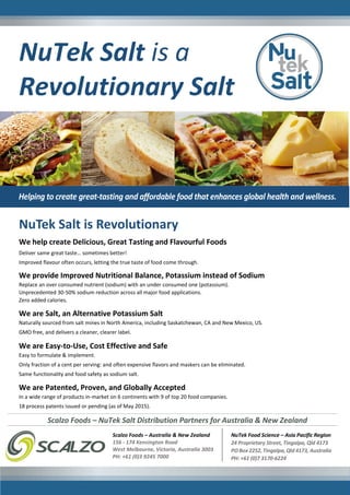 NuTek Salt is a
Revolutionary Salt
We help create Delicious, Great Tasting and Flavourful Foods
Deliver same great taste… sometimes better!
Improved flavour often occurs, letting the true taste of food come through.
We provide Improved Nutritional Balance, Potassium instead of Sodium
Replace an over consumed nutrient (sodium) with an under consumed one (potassium).
Unprecedented 30-50% sodium reduction across all major food applications.
Zero added calories.
We are Salt, an Alternative Potassium Salt
Naturally sourced from salt mines in North America, including Saskatchewan, CA and New Mexico, US.
GMO free, and delivers a cleaner, clearer label.
We are Easy-to-Use, Cost Effective and Safe
Easy to formulate & implement.
Only fraction of a cent per serving: and often expensive flavors and maskers can be eliminated.
Same functionality and food safety as sodium salt.
We are Patented, Proven, and Globally Accepted
In a wide range of products in-market on 6 continents with 9 of top 20 food companies.
18 process patents issued or pending (as of May 2015).
NuTek Salt is Revolutionary
NuTek Food Science – Asia Pacific Region
24 Proprietary Street, Tingalpa, Qld 4173
PO Box 2252, Tingalpa, Qld 4173, Australia
PH: +61 (0)7 3170-6224
Scalzo Foods – Australia & New Zealand
156 - 174 Kensington Road
West Melbourne, Victoria, Australia 3003
PH: +61 (0)3 9245 7000
Scalzo Foods – NuTek Salt Distribution Partners for Australia & New Zealand
 