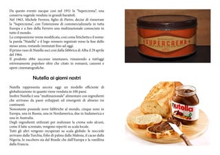 Da questo evento nacque così nel 1951 la “Supercrema”, una 
conserva vegetale venduta in grandi barattoli. 
Nel 1963, Michele Ferrero, figlio di Pietro, decise di rinnovare 
la “Supercrema”, con l’intenzione di commercializzarla in tutta 
Europa e a fare della Ferrero una multinazionale conosciuta in 
tutto il mondo. 
La composizione venne modificata, così come l’etichetta e il nome: 
la parola “Nutella” e il logo vennero registrati verso la fine dello 
stesso anno, restando immutati fino ad oggi. 
Il primo vaso di Nutella uscì così dalla fabbrica di Alba il 29 aprile 
del 1964. 
Il prodotto ebbe successo istantaneo, rimanendo a tutt’oggi 
estremamente popolare oltre che citato in romanzi, canzoni e 
opere cinematografiche. 
Nutella ai giorni nostri 
Nutella rappresenta ancora oggi un modello efficiente di 
globalizzazione in quanto viene venduta in 100 paesi. 
Inoltre Nutella è una “multinazionale” alimentare con ingredienti 
che arrivano da paesi sviluppati ed emergenti di almeno tre 
continenti. 
Nonostante possiede nove fabbriche al mondo, cinque sono in 
Europa, una in Russia, una in Nordamerica, due in Sudamerica e 
una in Australia. 
Degli ingredienti utilizzati per realizzare la crema solo alcuni, 
come il latte scremato, vengono reperiti su scala locale. 
Tutti gli altri vengono recuperati su scala globale: le nocciole 
arrivano dalla Turchia, l’olio di palma dalla Malesia, il cacao dalla 
Nigeria, lo zucchero sia dal Brasile che dall’Europa e la vanillina 
dalla Francia. 
 