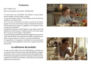 Il consumo 
Spot “Nutella sei tu” 
http://www.youtube.com/watch?v=n2WikvL4fzE 
La storia inizia con un bambino che vediamo in primo piano 
mentre mangia una fetta di pane e nutella. 
La voce fuori campo ci dice: “Sei nato Stefano, poi è arrivata la tua 
sorellina e sei diventato Fefè”. 
Da lì si ha una successione di incontri con persone che hanno 
segnato la sua vita e che lo hanno sempre chiamato diversamente. 
In tutti questi casi la ripresa è in soggettiva, così vediamo la storia 
“con gli occhi di Stefano”. 
Solo alla fine torniamo a vedere Stefano, ormai adulto, intento ad 
addentare una fetta di pane e nutella mentre la voce fuori campo 
dice “ma per noi sarai sempre e solo Stefano”. 
Lo spot è realizzato con delle inquadratutre soggettive che mostrano 
come nelle fasi della vita il nostro nome cambia a seconda che noi 
siamo a scuola, a giocare a calcetto o con la nostra fidanzata. 
Le inquadrature si susseguono scandendo la crescita personale 
con momenti molto significativi come ad es. il giorno del nostro 
matrimonio. 
La reificazione del prodotto 
Lo spot si avvale della tecnica del “debranding”, un metodo per 
cui marchi famosi ormai conosciuti al grande pubblico, decidono 
di eliminare, tutto o in parte, il proprio nome dai prodotti offerti. 
Si tratta di una strategia personalizzante che fa perno sull’importanza 
assegnata al ruolo del consumatore e sulla dimensione passionale 
del processo comunicativo. 
 