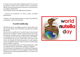 La Ferrero non si limita tuttavia all’organizzazione di eventi, ma 
ha realizzato un’altra serie di iniziative rivolte ai consumatori, 
affinché possano tutti partecipare attivamente, in prima persona, 
ai compleanni dell’azienda. 
Tra le proposte messe in atto dall’azienda ritroviamo: 
- Concorsi che permettono di vincere musica scaricabile 
gratuitamente. 
-Bicchieri con il logo Nutella proposti in cinque colori differenti, 
a richiamare i suoi 50 anni di attività. 
Il world nutella day 
Nel 2007 Sara Rosso, una blogger americana amante della crema 
alle nocciole italiana, decise di dedicare una giornata mondiale 
alla Nutella. 
L’evento, creato in quell’anno, ha raccolto di anno in anno sempre 
più consensi, arrivando a radunare milioni di utenti sul suo sito 
personale per scambiarsi ricette, consigli d’utilizzo, sogni proibiti 
e, in generale, per dire tutti insieme quanto sia buona la Nutella. 
Come affermato sul suo sito, mentre dalle nostre parti si può 
trovare un barattolo di Nutella praticamente in ogni dispensa, 
sul mercato globale la famosa crema di nocciole sta cominciando 
adesso a sfondare veramente. 
Parte del merito sarebbe proprio del “World Nutella Day”, e della 
sua capacità di attirare utenti perfino da Kuwait e Filippine. 
La manifestazione si svolge ogni anno il 5 febbraio ed è in grado di 
generare un forte traffico sui social: la pagina Facebook di World 
Nutella Day conta più di quarantamila follower e su Twitter sono 
quasi settemila. 
 