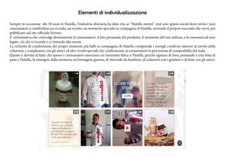 Elementi di individualizzazione 
Sempre in occasione dei 50 anni di Nutella, l’industria dolciaria ha dato vita ai “Nutella stories” cioè uno spazio social dove invita i suoi 
consumatori a condividere un ricordo, un evento, un momento speciale in compagnia di Nutella, inviando il proprio racconto che verrà poi 
pubblicato sul sito ufficiale Ferrero. 
E’ un’iniziativa che coinvolge direttamente il consumatore, il lato personale del prodotto, il momento del suo utilizzo, e le emozioni ad esso 
legate, ciò che ci ricorda e ci rimanda alla mente. 
La richiesta di condivisione dei propri momenti più belli in compagnia di Nutella comprende i risvegli condivisi intorno al tavolo della 
colazione, i compleanni con gli amici ed altri eventi speciali che conferiscono ai consumatori la percezione di comprabilità del reale. 
Questo è dovuto al fatto che spesso i consumatori associano un momento felice a Nutella, perché ognuno di loro, pensando a una fetta di 
pane e Nutella, fa emergere dalla memoria un’immagine gioiosa, di merende da bambino, di colazioni con i genitori o di feste con gli amici. 
 