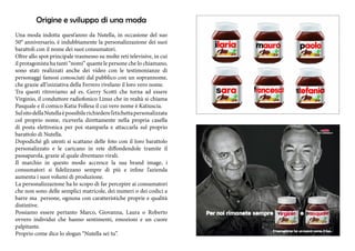 Origine e sviluppo di una moda 
Una moda indotta quest’anno da Nutella, in occasione del suo 
50° anniversario, è indubbiamente la personalizzazione dei suoi 
barattoli con il nome dei suoi consumatori. 
Oltre allo spot principale trasmesso su molte reti televisive, in cui 
il protagonista ha tanti “nomi” quante le persone che lo chiamano, 
sono stati realizzati anche dei video con le testimonianze di 
personaggi famosi conosciuti dal pubblico con un soprannome, 
che grazie all’iniziativa della Ferrero rivelano il loro vero nome. 
Tra questi ritroviamo ad es. Gerry Scotti che torna ad essere 
Virginio, il conduttore radiofonico Linus che in realtà si chiama 
Pasquale e il comico Katia Follesa il cui vero nome è Katiuscia. 
Sul sito della Nutella è possibile richiedere l’etichetta personalizzata 
col proprio nome, riceverla direttamente nella propria casella 
di posta elettronica per poi stamparla e attaccarla sul proprio 
barattolo di Nutella. 
Dopodiché gli utenti si scattano delle foto con il loro barattolo 
personalizzato e le caricano in rete diffondendole tramite il 
passaparola, grazie al quale diventano virali. 
Il marchio in questo modo accresce la sua brand image, i 
consumatori si fidelizzano sempre di più e infine l’azienda 
aumenta i suoi volumi di produzione. 
La personalizzazione ha lo scopo di far percepire ai consumatori 
che non sono delle semplici matricole, dei numeri o dei codici a 
barre ma persone, ognuna con caratteristiche proprie e qualità 
distintive. 
Possiamo essere pertanto Marco, Giovanna, Laura o Roberto 
ovvero individui che hanno sentimenti, emozioni e un cuore 
palpitante. 
Proprio come dice lo slogan “Nutella sei tu”. 
