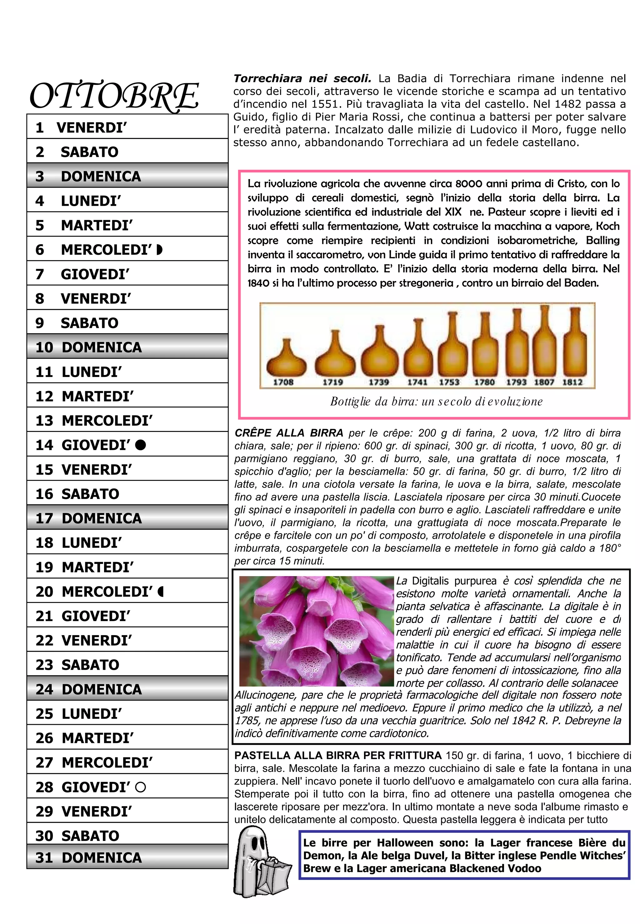 OTTOBRE Torrechiara nei secoli.   La Badia di Torrechiara rimane indenne nel corso dei secoli, attraverso le vicende storiche e scampa ad un tentativo d’incendio nel 1551. Più travagliata la vita del castello. Nel 1482 passa a Guido, figlio di Pier Maria Rossi, che continua a battersi per poter salvare l’ eredità paterna. Incalzato dalle milizie di Ludovico il Moro, fugge nello stesso anno, abbandonando Torrechiara ad un fedele castellano.  CRÊPE ALLA BIRRA  per le crêpe: 200 g di farina, 2 uova, 1/2 litro di birra chiara, sale; per il ripieno: 600 gr. di spinaci, 300 gr. di ricotta, 1 uovo, 80 gr. di parmigiano reggiano, 30 gr. di burro, sale, una grattata di noce moscata, 1 spicchio d'aglio; per la besciamella: 50 gr. di farina, 50 gr. di burro, 1/2 litro di latte, sale. In una ciotola versate la farina, le uova e la birra, salate, mescolate fino ad avere una pastella liscia. Lasciatela riposare per circa 30 minuti.Cuocete gli spinaci e insaporiteli in padella con burro e aglio. Lasciateli raffreddare e unite l'uovo, il parmigiano, la ricotta, una grattugiata di noce moscata.Preparate le crêpe e farcitele con un po' di composto, arrotolatele e disponetele in una pirofila imburrata, cospargetele con la besciamella e mettetele in forno già caldo a 180° per circa 15 minuti.  La rivoluzione agricola che avvenne circa 8000 anni prima di Cristo, con lo sviluppo di cereali domestici, segnò l’inizio della storia della birra. La rivoluzione scientifica ed industriale del XIX  ne. Pasteur scopre i lieviti ed i suoi effetti sulla fermentazione, Watt costruisce la macchina a vapore, Koch scopre come riempire recipienti in condizioni isobarometriche, Balling inventa il saccarometro, von Linde guida il primo tentativo di raffreddare la birra in modo controllato. E’ l’inizio della storia moderna della birra. Nel 1840 si ha l’ultimo processo per stregoneria , contro un birraio del Baden. Bottiglie da birra: un secolo di evoluzione Le birre per Halloween sono: la Lager francese Bière du Demon, la Ale belga Duvel, la Bitter inglese Pendle Witches’ Brew e la Lager americana Blackened Vodoo La  Digitalis purpurea  è così splendida che ne esistono molte varietà ornamentali. Anche la pianta selvatica è affascinante. La digitale è in grado di rallentare i battiti del cuore e di renderli più energici ed efficaci. Si impiega nelle malattie in cui il cuore ha bisogno di essere tonificato. Tende ad accumularsi nell’organismo e può dare fenomeni di intossicazione, fino alla morte per collasso. Al contrario delle solanacee  PASTELLA ALLA BIRRA PER FRITTURA  150 gr. di farina, 1 uovo, 1 bicchiere di birra, sale. Mescolate la farina a mezzo cucchiaino di sale e fate la fontana in una zuppiera. Nell' incavo ponete il tuorlo dell'uovo e amalgamatelo con cura alla farina. Stemperate poi il tutto con la birra, fino ad ottenere una pastella omogenea che lascerete riposare per mezz'ora. In ultimo montate a neve soda l'albume rimasto e  unitelo delicatamente al composto. Questa pastella leggera è indicata per tutto Allucinogene, pare che le proprietà farmacologiche dell digitale non fossero note agli antichi e neppure nel medioevo. Eppure il primo medico che la utilizzò, a nel 1785, ne apprese l’uso da una vecchia guaritrice. Solo nel 1842 R. P. Debreyne la indicò definitivamente come cardiotonico.   14  GIOVEDI’   15  VENERDI’ 17  DOMENICA 16  SABATO 18  LUNEDI’ 19  MARTEDI’ 21  GIOVEDI’ 20  MERCOLEDI’   22  VENERDI’ 23  SABATO 25  LUNEDI’ 24  DOMENICA 26  MARTEDI’ 27  MERCOLEDI’ 3  DOMENICA 5  MARTEDI’ 4  LUNEDI’ 6  MERCOLEDI’   7  GIOVEDI’ 9  SABATO 8  VENERDI’ 10  DOMENICA 11  LUNEDI’ 13  MERCOLEDI’ 12  MARTEDI’ 28  GIOVEDI’   29  VENERDI’ 30  SABATO 31  DOMENICA 2  SABATO 1  VENERDI’ 