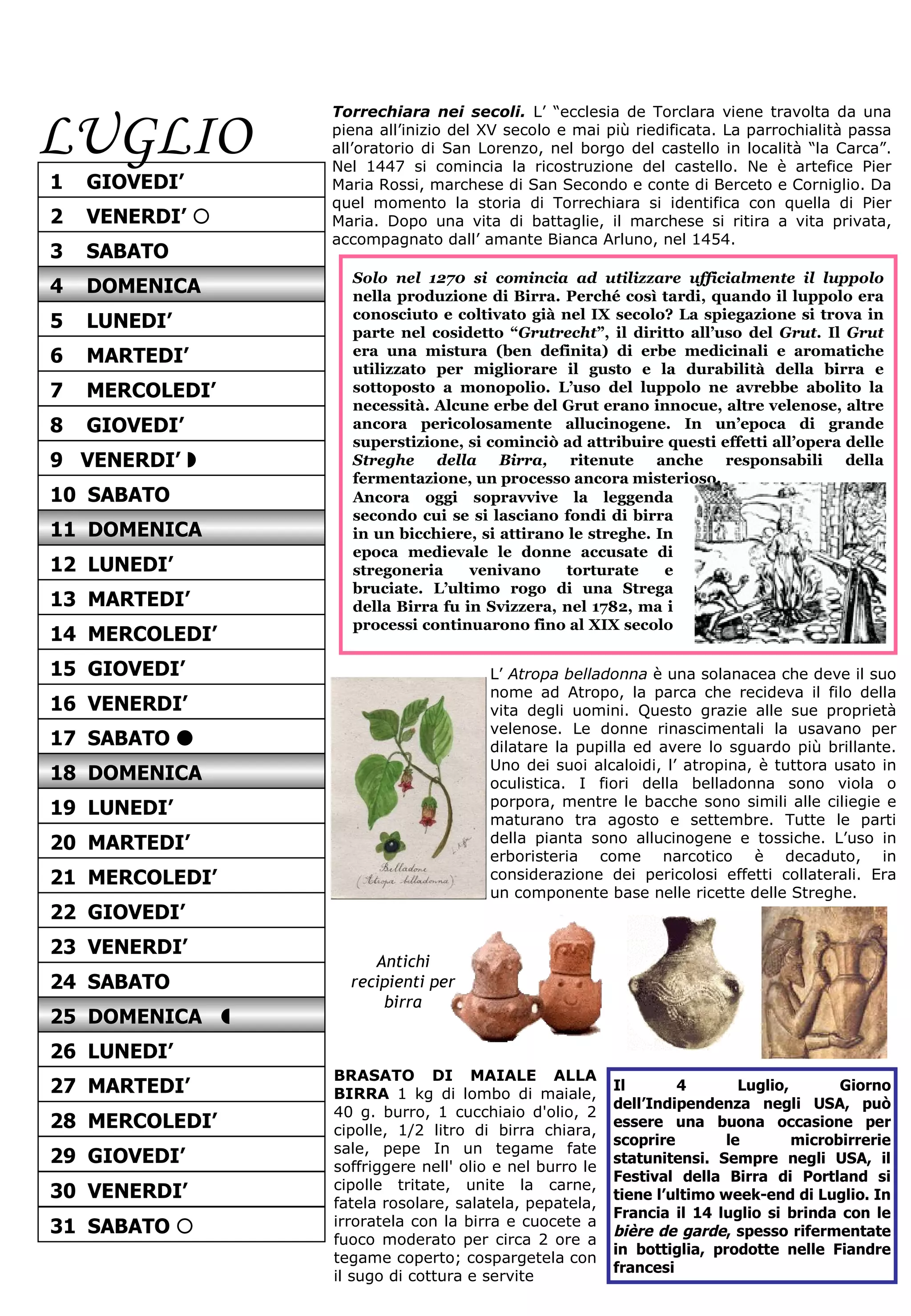 LUGLIO Torrechiara nei secoli.   L’ “ecclesia de Torclara viene travolta da una piena all’inizio del XV secolo e mai più riedificata. La parrochialità passa all’oratorio di San Lorenzo, nel borgo del castello in località “la Carca”. Nel 1447 si comincia la ricostruzione del castello. Ne è artefice Pier Maria Rossi, marchese di San Secondo e conte di Berceto e Corniglio. Da quel momento la storia di Torrechiara si identifica con quella di Pier Maria. Dopo una vita di battaglie, il marchese si ritira a vita privata, accompagnato dall’ amante Bianca Arluno, nel 1454.  Solo nel 1270 si comincia ad utilizzare ufficialmente il luppolo  nella produzione di Birra. Perché così tardi, quando il luppolo era conosciuto e coltivato già nel IX secolo? La spiegazione si trova in parte nel cosidetto “ Grutrecht ”, il diritto all’uso del  Grut . Il  Grut  era una mistura (ben definita) di erbe medicinali e aromatiche utilizzato per migliorare il gusto e la durabilità della birra e sottoposto a monopolio. L’uso del luppolo ne avrebbe abolito la necessità. Alcune erbe del Grut erano innocue, altre velenose, altre ancora pericolosamente allucinogene. In un’epoca di grande superstizione, si cominciò ad attribuire questi effetti all’opera delle  Streghe della Birra,  ritenute anche responsabili della fermentazione, un processo ancora misterioso.  Ancora oggi sopravvive la leggenda secondo cui se si lasciano fondi di birra in un bicchiere, si attirano le streghe. In epoca medievale le donne accusate di stregoneria venivano torturate e bruciate. L’ultimo rogo di una Strega della Birra fu in Svizzera, nel 1782, ma i processi continuarono fino al XIX secolo  Il 4 Luglio, Giorno dell’Indipendenza negli USA, può essere una buona occasione per scoprire le microbirrerie statunitensi. Sempre negli USA, il Festival della Birra di Portland si tiene l’ultimo week-end di Luglio. In Francia il 14 luglio si brinda con le  bière de garde , spesso rifermentate in bottiglia, prodotte nelle Fiandre francesi BRASATO DI MAIALE ALLA BIRRA  1 kg di lombo di maiale, 40 g. burro, 1 cucchiaio d'olio, 2 cipolle, 1/2 litro di birra chiara, sale, pepe In un tegame fate soffriggere nell' olio e nel burro le cipolle tritate, unite la carne, fatela rosolare, salatela, pepatela, irroratela con la birra e cuocete a fuoco moderato per circa 2 ore a tegame coperto; cospargetela con il sugo di cottura e servite L’  Atropa belladonna  è una solanacea che deve il suo nome ad Atropo, la parca che recideva il filo della vita degli uomini. Questo grazie alle sue proprietà velenose. Le donne rinascimentali la usavano per dilatare la pupilla ed avere lo sguardo più brillante. Uno dei suoi alcaloidi, l’ atropina, è tuttora usato in oculistica. I fiori della belladonna sono viola o porpora, mentre le bacche sono simili alle ciliegie e maturano tra agosto e settembre. Tutte le parti della pianta sono allucinogene e tossiche. L’uso in erboristeria come narcotico è decaduto, in considerazione dei pericolosi effetti collaterali. Era un componente base nelle ricette delle Streghe. Antichi recipienti per birra 15  GIOVEDI’ 16  VENERDI’ 18  DOMENICA 17  SABATO   19  LUNEDI’ 20  MARTEDI’ 22  GIOVEDI’ 21  MERCOLEDI’ 23  VENERDI’ 24  SABATO 26  LUNEDI’ 25  DOMENICA   27  MARTEDI’ 28  MERCOLEDI’ 2  VENERDI’   1  GIOVEDI’ 3  SABATO 4  DOMENICA 6  MARTEDI’ 5  LUNEDI’ 7  MERCOLEDI’ 8  GIOVEDI’ 10  SABATO 9  VENERDI’   11  DOMENICA 12  LUNEDI’ 14  MERCOLEDI’ 13  MARTEDI’ 29  GIOVEDI’ 30  VENERDI’ 31  SABATO   