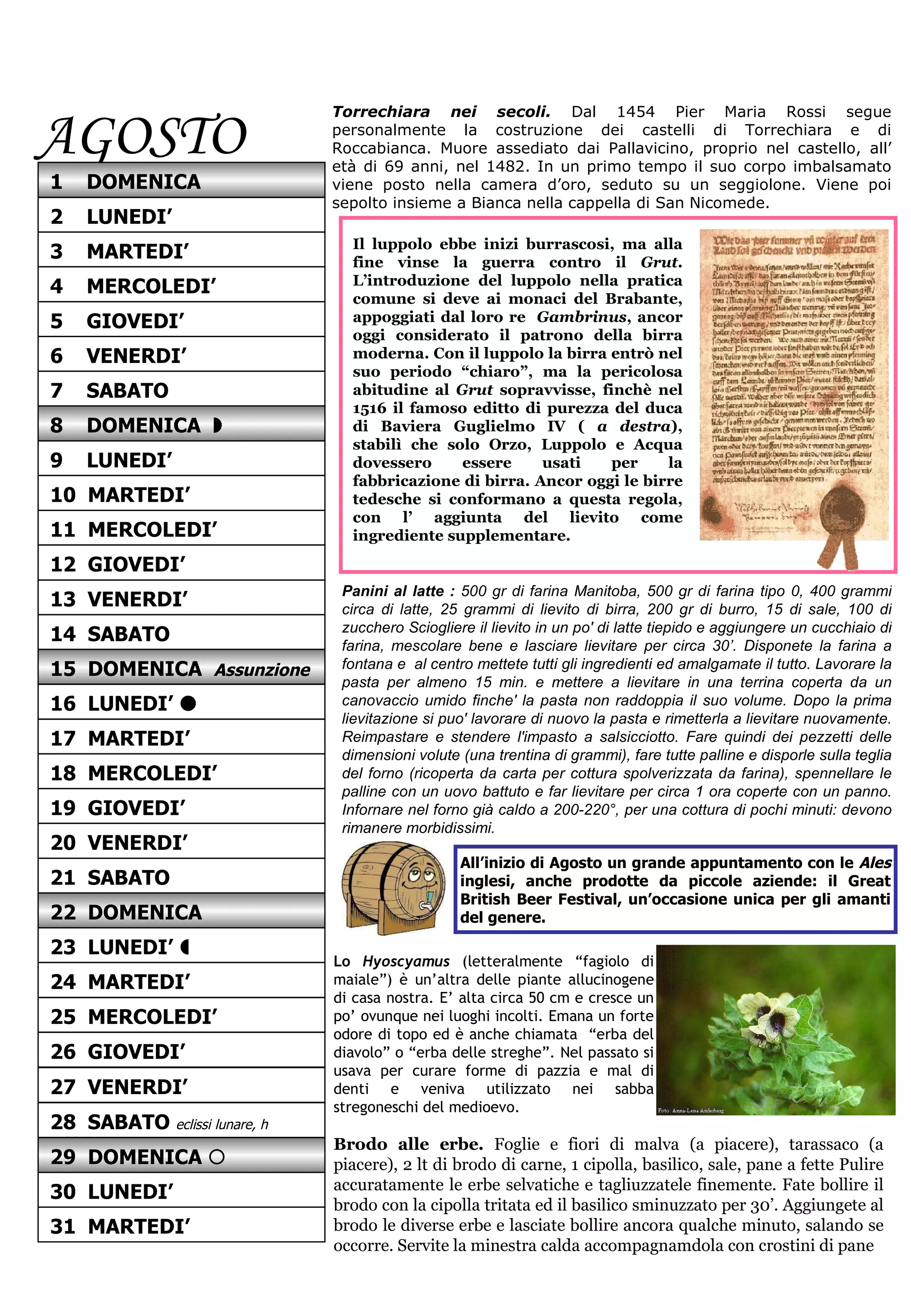 AGOSTO Torrechiara nei secoli.   Dal 1454 Pier Maria Rossi segue personalmente la costruzione dei castelli di Torrechiara e di Roccabianca. Muore assediato dai Pallavicino, proprio nel castello, all’ età di 69 anni, nel 1482. In un primo tempo il suo corpo imbalsamato viene posto nella camera d’oro, seduto su un seggiolone. Viene poi sepolto insieme a Bianca nella cappella di San Nicomede.  Panini al latte :  500 gr di farina Manitoba, 500 gr di farina tipo 0, 400 grammi circa di latte, 25 grammi di lievito di birra, 200 gr di burro, 15 di sale, 100 di zucchero Sciogliere il lievito in un po' di latte tiepido e aggiungere un cucchiaio di farina, mescolare bene e lasciare lievitare per circa 30’. Disponete la farina a fontana e  al centro mettete tutti gli ingredienti ed amalgamate il tutto. Lavorare la pasta per almeno 15 min. e mettere a lievitare in una terrina coperta da un canovaccio umido finche' la pasta non raddoppia il suo volume. Dopo la prima lievitazione si puo' lavorare di nuovo la pasta e rimetterla a lievitare nuovamente. Reimpastare e stendere l'impasto a salsicciotto. Fare quindi dei pezzetti delle dimensioni volute (una trentina di grammi), fare tutte palline e disporle sulla teglia del forno (ricoperta da carta per cottura spolverizzata da farina), spennellare le palline con un uovo battuto e far lievitare per circa 1 ora coperte con un panno. Infornare nel forno già caldo a 200-220°, per una cottura di pochi minuti: devono rimanere morbidissimi. Il luppolo ebbe inizi burrascosi, ma alla fine vinse la guerra contro il  Grut . L’introduzione del luppolo nella pratica comune si deve ai monaci del Brabante, appoggiati dal loro re  Gambrinus , ancor oggi considerato il patrono della birra moderna. Con il luppolo la birra entrò nel suo periodo “chiaro”, ma la pericolosa abitudine al  Grut  sopravvisse, finchè nel 1516 il famoso editto di purezza del duca di Baviera Guglielmo IV (  a destra ), stabilì che solo Orzo, Luppolo e Acqua dovessero essere usati per la fabbricazione di birra. Ancor oggi le birre tedesche si conformano a questa regola, con l’ aggiunta del lievito come ingrediente supplementare.  All’inizio di Agosto un grande appuntamento con le  Ales  inglesi, anche prodotte da piccole aziende: il Great British Beer Festival, un’occasione unica per gli amanti del genere. Lo  Hyoscyamus   (letteralmente “fagiolo di maiale”) è un’altra delle piante allucinogene di casa nostra. E’ alta circa 50 cm e cresce un po’ ovunque nei luoghi incolti. Emana un forte odore di topo ed è anche chiamata  “erba del diavolo” o “erba delle streghe”. Nel passato si usava per curare forme di pazzia e mal di denti e veniva utilizzato nei sabba stregoneschi del medioevo. Brodo alle erbe.  Foglie e fiori di malva (a piacere), tarassaco (a piacere), 2 lt di brodo di carne, 1 cipolla, basilico, sale, pane a fette   Pulire accuratamente le erbe selvatiche e tagliuzzatele finemente. Fate bollire il brodo con la cipolla tritata ed il basilico sminuzzato per 30’. Aggiungete al brodo le diverse erbe e lasciate bollire ancora qualche minuto, salando se occorre. Servite la minestra calda accompagnamdola con crostini di pane 12  GIOVEDI’ 13  VENERDI’ 15  DOMENICA  Assunzione 14  SABATO 16  LUNEDI’   17  MARTEDI’ 19  GIOVEDI’ 18  MERCOLEDI’ 20  VENERDI’ 21  SABATO 23  LUNEDI’   22  DOMENICA 24  MARTEDI’ 25  MERCOLEDI’ 1  DOMENICA 3  MARTEDI’ 2  LUNEDI’ 4  MERCOLEDI’ 5  GIOVEDI’ 7  SABATO 6  VENERDI’ 8  DOMENICA   9  LUNEDI’ 11  MERCOLEDI’ 10  MARTEDI’ 26  GIOVEDI’ 27  VENERDI’ 28  SABATO  eclissi lunare, h 4.23-5.45 30  LUNEDI’ 29  DOMENICA   31  MARTEDI’ 