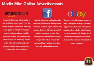 21
Media Mix: Online Advertisements
Facebook is the most used social media
site in the world with an average visitor
count of 1.79 billion a year. Within that
number, there is a sigificant amount of
people in our target market. The
majority of Facebook users are on the
younger side, but 25-49 year old
mothers still use Facebook more thanmothers still use Facebook more than
any other social media platform.
Amazon is the largest online retailer in
the world with control over 75% of the
market share for online retail. Although
it has appeal to virtually every demo-
graphic, mothers make up a healthy
proportion of users. Since Amazon also
sells food products, advertising Nutella
on the site is extremely effective, for
mothers have the opportunity to buy a
jar with just a click of a button.
There are 165 million users currently on
eBay. The appeal of eBay for advertis-
ing purposes is that every demographic
goes onto eBay with the intent to spend
money to receive goods. Placing brand
awareness on this site will encourage
purchase of our product in the minds of
many consumers.many consumers.
 
