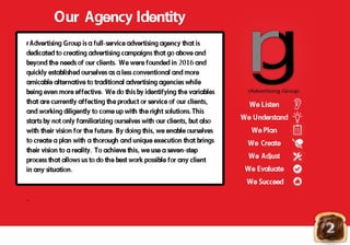 Our Agency Identity
rAdvertising Group is a full-service advertising agency that is
dedicated to creating advertising campaigns that go above and
beyond the needs of our clients. We were founded in 2016 and
quickly established ourselves as a less conventional and more
amicable alternative to traditional advertising agencies whileamicable alternative to traditional advertising agencies while
being even more effective. We do this by identifying the variables
that are currently affecting the product or service of our clients,
and working diligently to come up with the right solutions.This
starts by not only familiarizing ourselves with our clients, but also
with their vision for the future. By doing this, we enable ourselves
to create a plan with a thorough and unique execution that brings
their vision to a reality. To achieve this, we use a seven-steptheir vision to a reality. To achieve this, we use a seven-step
process that allows us to do the best work possible for any client
in any situation.
.
rrAdvertising Group
We Listen
We Understand
We Plan
We Create
We Adjust
We Evaluate
We SucceedWe Succeed
2
 