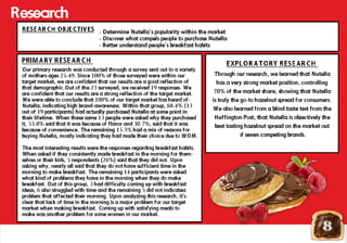 Our primary research was conducted through a survey sent out to a variety
of mothers ages 25-49. Since 100% of those surveyed were within our
target market, we are confident that our results are a good reflection of
that demographic.Out of the 23 surveyed, we received 19 responses. We
are confident that our results are a strong reflection of the target market.
We were able to conclude that 100% of our target market has heard of-
Nutella, indicating high brand-awareness. Within that group, 68.4% (13
out of 19 participants) had actually purchased Nutella at some point inout of 19 participants) had actually purchased Nutella at some point in
their lifetime. When these same 13 people were asked why they purchased
it, 53.8% said that it was because of flavor and 30.7%, said that it was
because of convenience. The remaining 15.5% had a mix of reasons for
buying Nutella, mostly indicating they had made their choice due to WOM.
The most interesting results were the responses regarding breakfast habits.
When asked if they consistently made breakfast in the morning for them-
selves or their kids, 5 respondents (26%) said that they did not. Upon
asking why, nearly all said that they do not have sufficient time in the
morning to make breakfast. The remaining 14 participants were asked
what kind of problems they have in the morning when they do make
breakfast. Out of this group, 3 had difficulty coming up with breakfast
ideas, 6 also struggled with time and the remaining 5 did not indicatea
problem that affected their morning. Upon analyzing this research, it's
clear that lack of time in the morning is a major problem for our target
market when making breakfast. Coming up with satisfying meals to
make was another problem for some women in our market.
8
- Determine Nutella’s popularity within the market
- Discover what compels people to purchase Nutella
- Better understand people’s breakfast habits
Research
Through our research, we learned that Nutella
has a very strong market position, controlling
70% of the market share, showing that Nutella
is truly the go-to hazelnut spread for consumers.
We also learned from a blind taste test from the
Huffington Post, that Nutella is objectively the
best tasting hazelnut spread on the market out
of seven competing brands.of seven competing brands.
 