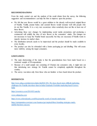 RECOMMENDATIONS
From the study carried out and the analysis of the result obtain from the survey, the following
suggestion and recommendation can help the firm to improve upon the product.
 We felt that new flavors would be a great addition to the already well-received original flavor
of Nutella. Vanilla, peanut butter, and caramel flavors would resonate well with people who
do not like Nutella. It is a very rare occurrence when somebody does not like at least one of
these flavors.
 Advertising these new changes by implementing social media promotions and producing a
commercial will solidify the idea of new flavors in the consumers’ minds. The changes are
not necessary to keep the Nutella brand successful, but they are necessary if Nutella wants to
majorly increase its market share.
 The distribution network needs to be improvised and the product should be made available in
every locality.
 The product can also be rebranded with a better packaging jar and labelling. This will create
more visibility among the target consumers.
LIMITATIONS
 The main shortcoming of the study is that the generalizations have been made based on a
restricted sample of 50 respondents.
 Because of a small sample size consisting of Chennai city consumers only, it might turn out
that introducing new strategy for Nutella cannot be completely applicable throughout the
country.
 The survey was taken only from those who are familiar or have heard about the product.
REFERENCES
http://www.afaqs.com/interviews/index.html?id=456_We-have-faced-more-difficult-marketing-
challenges-for-Nutella-elsewhere-than-in-India-Emanuele-Fiordalisi-marketing-head-Ferrero-
India
https://yourstory.com/2014/05/nutella/
www.wikipedia.com
https://www.referralcandy.com/blog/nutella-word-of-mouth-marketing/
https://startupnation.com/start-your-business/get-inspired/three-branding-strategies-made-
nutella-business-success/
 