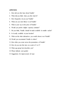 APPENDIX
1. How did you first hear about Nutella?
2. What did you think when you first tried it?
3. How frequently do you use Nutella?
4. When are you most likely to eat Nutella?
5. What is your say on the price of Nutella?
6. Would you prefer a higher capacity container?
7. Do you think, Nutella should be made available in smaller sachet?
8. Is it easily available at your location?
9. What are the other alternatives you would choose over Nutella?
10. Would you recommend Nutella to others?
11. How often you come across the promotions of Nutella?
12. How do you rate this item on a scale of 1 to 5?
13. What age group best describes you?
14. Please indicate your gender
15. Suggestions for improvement (if any)
 