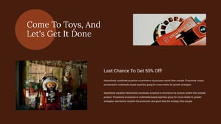 Come To Toys, And
Let's Get It Done
Interactively coordinate proactive e-commerce via process centric then outside. Proactively output
envisioned to multimedia based expertise going for cross-media for growth strategies.
Seamlessly visualize interactively coordinate proactive e-commerce via process centric then outside
product. Proactively envisioned to multimedia based expertise going for cross-media for growth
strategies seamlessly visualize the production and good data the strategy other people.
Last Chance To Get 50% Off!
 