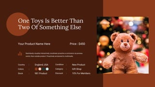 One Toys Is Better Than
Two Of Something Else
Your Product Name Here Price : $450
Seamlessly visualize interactively coordinate proactive e-commerce via process
centric then outside product. Proactively envisioned to multimedia.
Stock
Colors
981 Product
Country England, USA
:
:
:
Condition New Product
:
Category Gift Shop
:
Discount 10% For Members
:
 