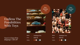 Name : Catalogue One
Price : $300.00
Name : Catalogue Two
Price : $500.00
Disc.
Member
10%
Disc.
Member
25%
Endless The
Possibilities
With Toys
Yours In 2 Days (Free
Shipping!) + 40% Off Colors : Colors :
 