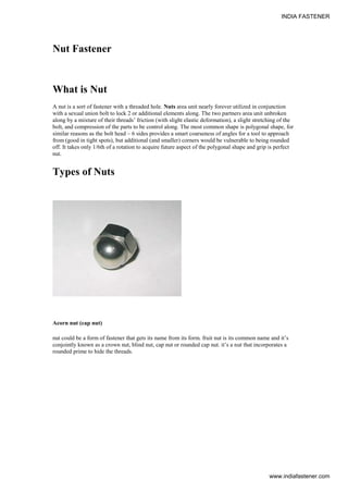 Nut Fastener
What is Nut
A nut is a sort of fastener with a threaded hole. Nuts area unit nearly forever utilized in conjunction
with a sexual union bolt to lock 2 or additional elements along. The two partners area unit unbroken
along by a mixture of their threads’ friction (with slight elastic deformation), a slight stretching of the
bolt, and compression of the parts to be control along. The most common shape is polygonal shape, for
similar reasons as the bolt head – 6 sides provides a smart coarseness of angles for a tool to approach
from (good in tight spots), but additional (and smaller) corners would be vulnerable to being rounded
off. It takes only 1/6th of a rotation to acquire future aspect of the polygonal shape and grip is perfect
nut.
Types of Nuts
Acorn nut (cap nut)
nut could be a form of fastener that gets its name from its form. fruit nut is its common name and it’s
conjointly known as a crown nut, blind nut, cap nut or rounded cap nut. it’s a nut that incorporates a
rounded prime to hide the threads.
INDIA FASTENER
www.indiafastener.com
 