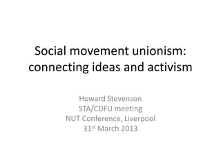 Social movement unionism:
connecting ideas and activism

         Howard Stevenson
         STA/CDFU meeting
      NUT Conference, Liverpool
          31st March 2013
 