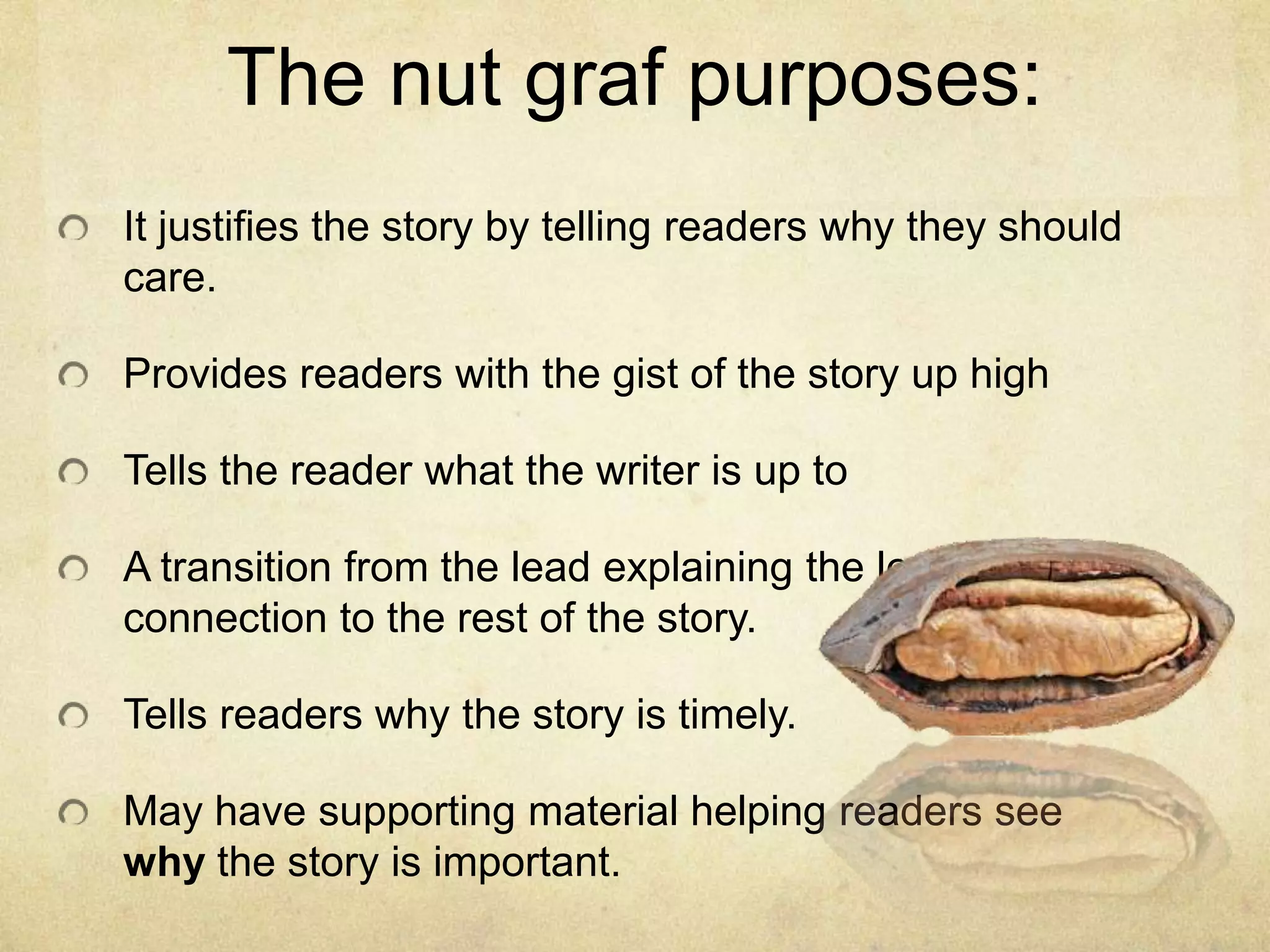 The nut graf purposes:
It justifies the story by telling readers why they should
care.
Provides readers with the gist of the story up high
Tells the reader what the writer is up to
A transition from the lead explaining the lead and its
connection to the rest of the story.
Tells readers why the story is timely.
May have supporting material helping readers see
why the story is important.
 