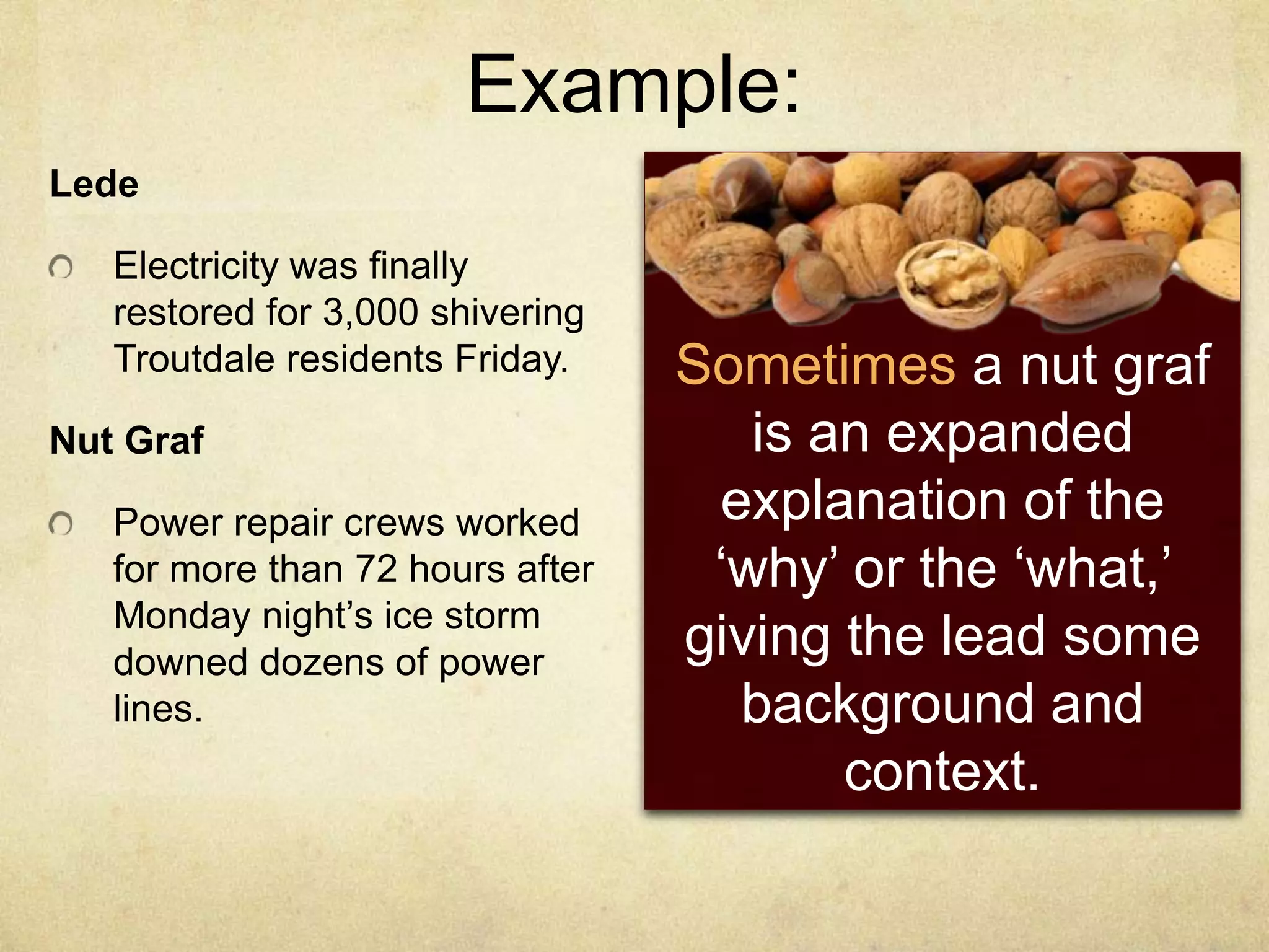 Example:
Lede
Electricity was finally
restored for 3,000 shivering
Troutdale residents Friday.
Nut Graf
Power repair crews worked
for more than 72 hours after
Monday night‟s ice storm
downed dozens of power
lines.
Sometimes a nut graf
is an expanded
explanation of the
„why‟ or the „what,‟
giving the lead some
background and
context.
 